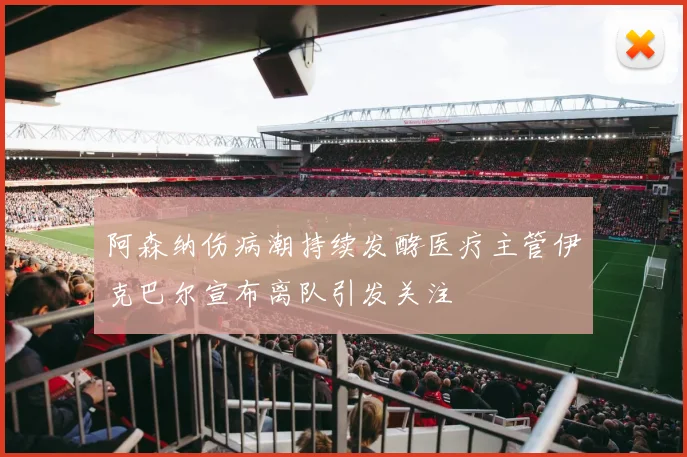 阿森纳伤病潮持续发酵医疗主管伊克巴尔宣布离队引发关注