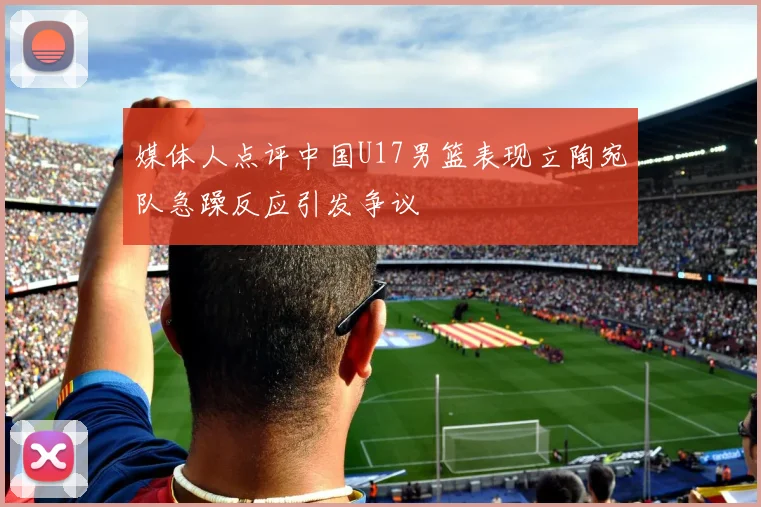 媒体人点评中国U17男篮表现立陶宛队急躁反应引发争议