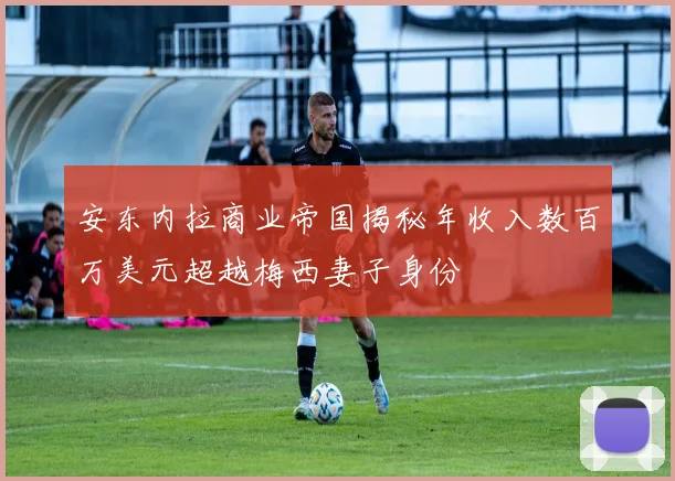 安东内拉商业帝国揭秘年收入数百万美元超越梅西妻子身份