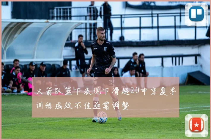 火箭队篮下表现下滑超20申京夏季训练成效不佳亟需调整