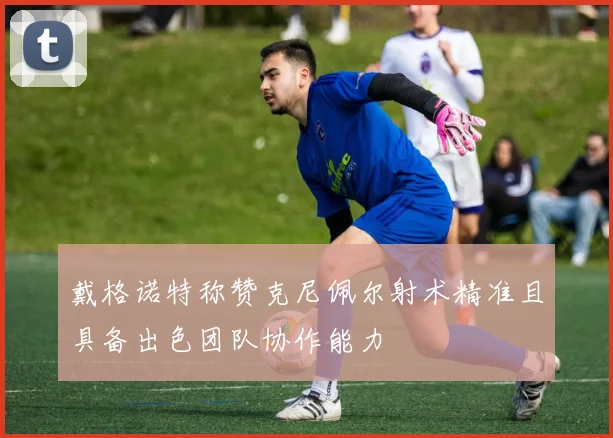 戴格诺特称赞克尼佩尔射术精准且具备出色团队协作能力