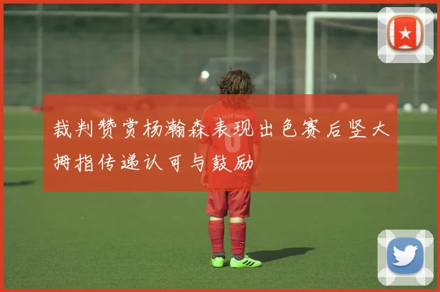 裁判赞赏杨瀚森表现出色赛后竖大拇指传递认可与鼓励