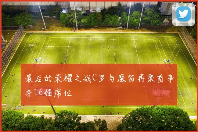 最后的荣耀之战C罗与魔笛再聚首争夺16强席位