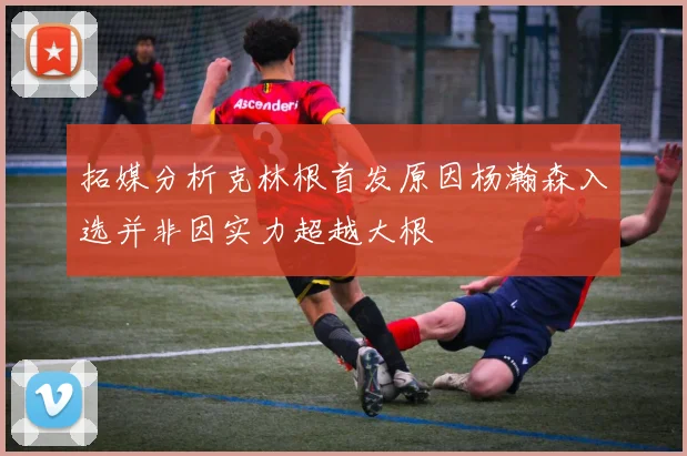 拓媒分析克林根首发原因杨瀚森入选并非因实力超越大根