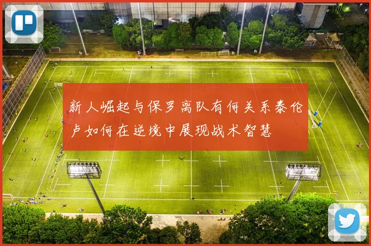 新人崛起与保罗离队有何关系泰伦卢如何在逆境中展现战术智慧