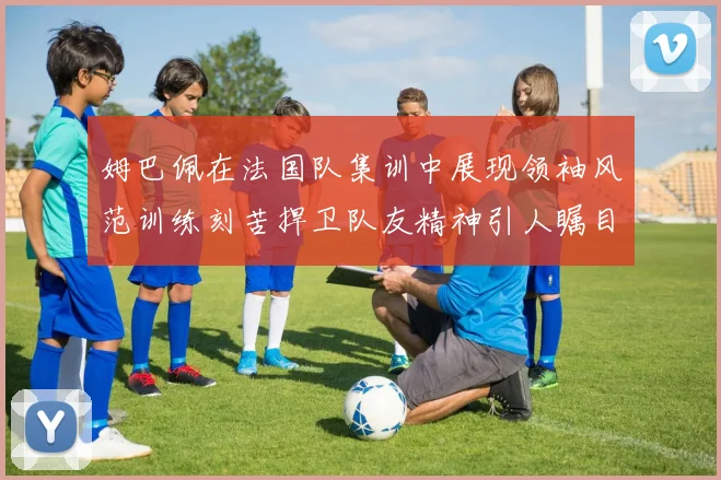 姆巴佩在法国队集训中展现领袖风范训练刻苦捍卫队友精神引人瞩目