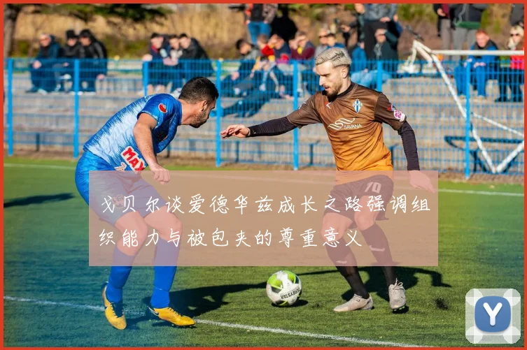戈贝尔谈爱德华兹成长之路强调组织能力与被包夹的尊重意义
