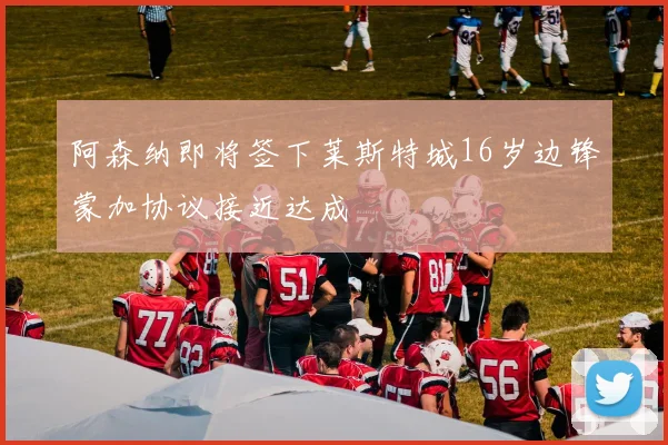 阿森纳即将签下莱斯特城16岁边锋蒙加协议接近达成