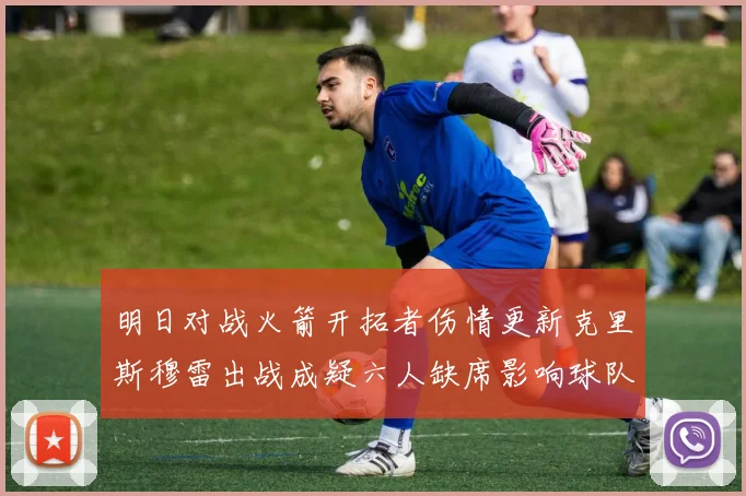 明日对战火箭开拓者伤情更新克里斯穆雷出战成疑六人缺席影响球队实力