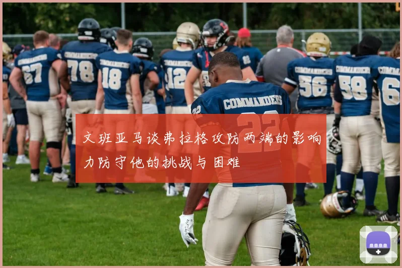 文班亚马谈弗拉格攻防两端的影响力防守他的挑战与困难