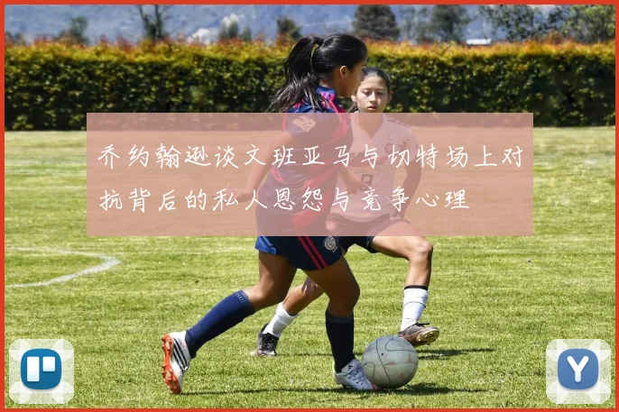 乔约翰逊谈文班亚马与切特场上对抗背后的私人恩怨与竞争心理