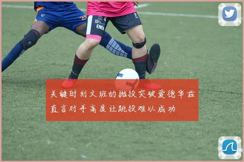 关键时刻文班的抛投突破爱德华兹直言对手高度让跳投难以成功