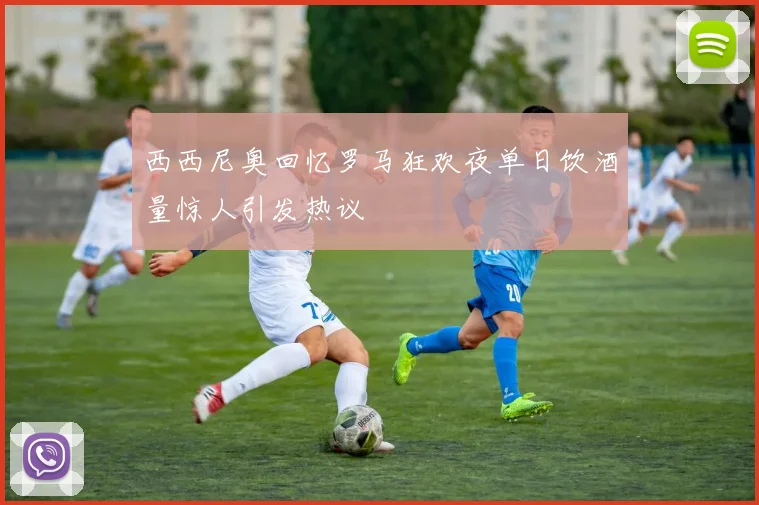 西西尼奥回忆罗马狂欢夜单日饮酒量惊人引发热议
