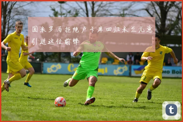 国米罗马拒绝卢卡库回归米兰无意引进这位前锋