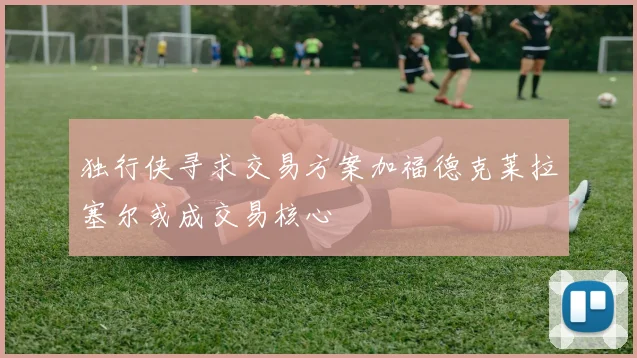 独行侠寻求交易方案加福德克莱拉塞尔或成交易核心