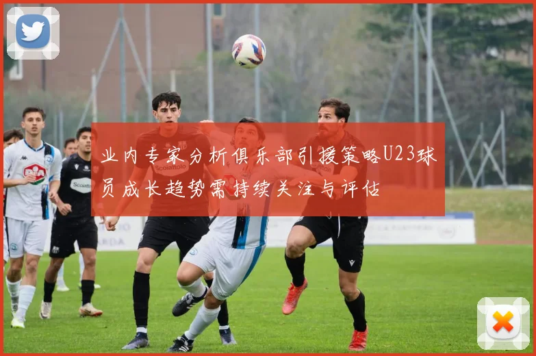 业内专家分析俱乐部引援策略U23球员成长趋势需持续关注与评估