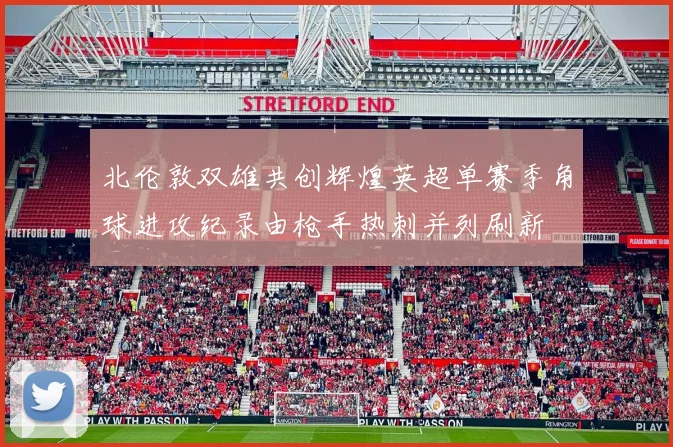 北伦敦双雄共创辉煌英超单赛季角球进攻纪录由枪手热刺并列刷新