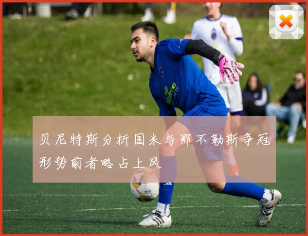 贝尼特斯分析国米与那不勒斯争冠形势前者略占上风
