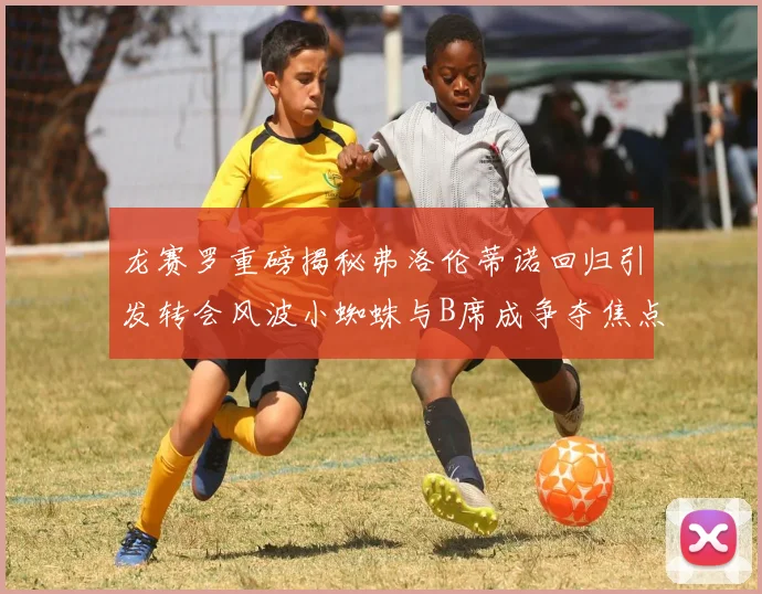龙赛罗重磅揭秘弗洛伦蒂诺回归引发转会风波小蜘蛛与B席成争夺焦点
