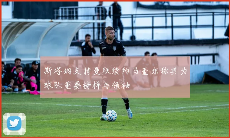 斯塔姆支持曼联续约马奎尔称其为球队重要榜样与领袖
