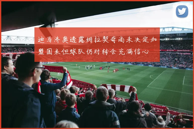 迪马济奥透露姆拉契奇尚未决定加盟国米但球队仍对转会充满信心