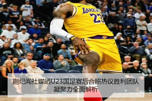 蒯纪闻社媒晒U23国足赛后合照热议胜利团队凝聚力全面解析 - UEDapp